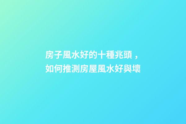 房子風水好的十種兆頭，如何推測房屋風水好與壞